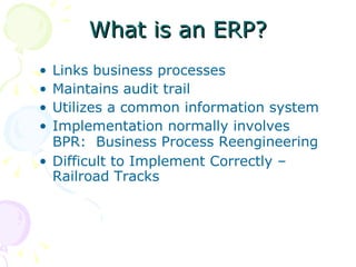 What is an ERP? Links business processes  Maintains audit trail  Utilizes a common information system Implementation normally involves  BPR:  Business Process Reengineering   Difficult to Implement Correctly – Railroad Tracks 