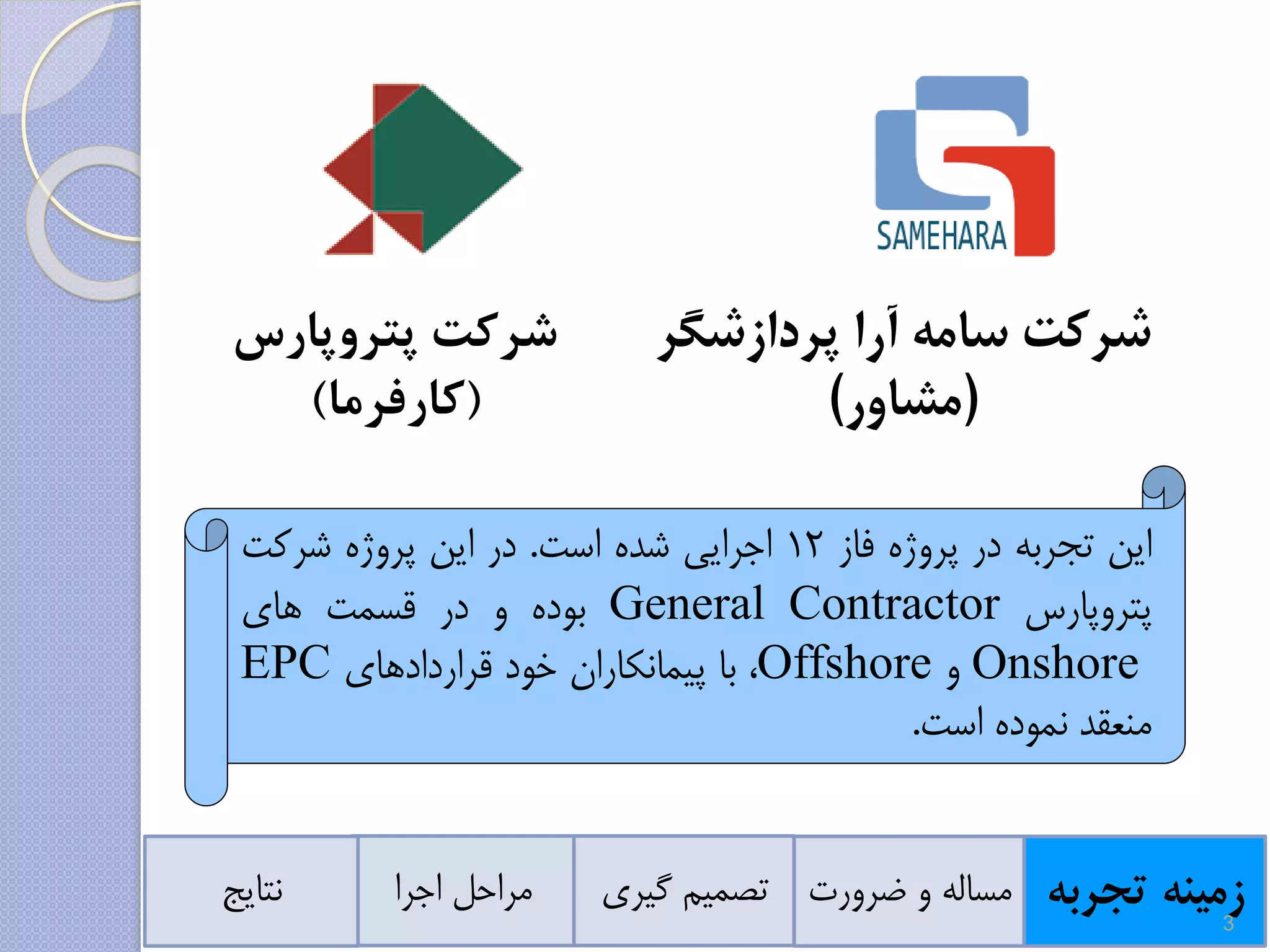 ‫پردازشگر‬ ‫آرا‬ ‫سامه‬ ‫شرکت‬
(‫مشاور‬)
‫زمینه‬‫تجرب‬‫ه‬‫ضرورت‬ ‫و‬ ‫مساله‬‫گیر‬ ‫تصمیم‬‫ی‬‫اجرا‬ ‫مراحل‬‫نتایج‬
‫پتروپارس‬ ‫شرکت‬
(‫کارفرما‬)
‫این‬‫تجربه‬‫در‬‫پروژه‬‫فاز‬12‫اجرایی‬‫شده‬‫است‬.‫در‬‫این‬‫پروژه‬‫شرکت‬
‫پتروپارس‬General Contractor‫بوده‬‫و‬‫در‬‫قسمت‬‫های‬
Onshore‫و‬Offshore،‫با‬‫پیمانکاران‬‫خود‬‫قراردادهای‬EPC
‫منعقد‬‫نموده‬‫است‬.
3
 