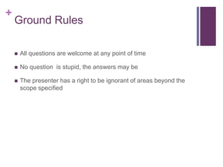 +
Ground Rules
 All questions are welcome at any point of time
 No question is stupid, the answers may be
 The presenter has a right to be ignorant of areas beyond the
scope specified
 