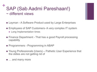 +
SAP (Sab Aadmi Pareshaan!)
~ different views
 Layman - A Software Product used by Large Enterprises
 Employees of SAP Customers- A very complex IT system
 Long Implementation times
 Finance Department - That has a good Payroll processing
capability
 Programmers - Programming in ABAP
 Young Professionals (Users) – Pathetic User Experience that
the oldies are not getting rid of
 … and many more
 