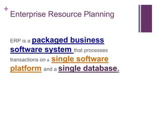 +
Enterprise Resource Planning
ERP is a packaged business
software system that processes
transactions on a single software
platform and a single database.
 
