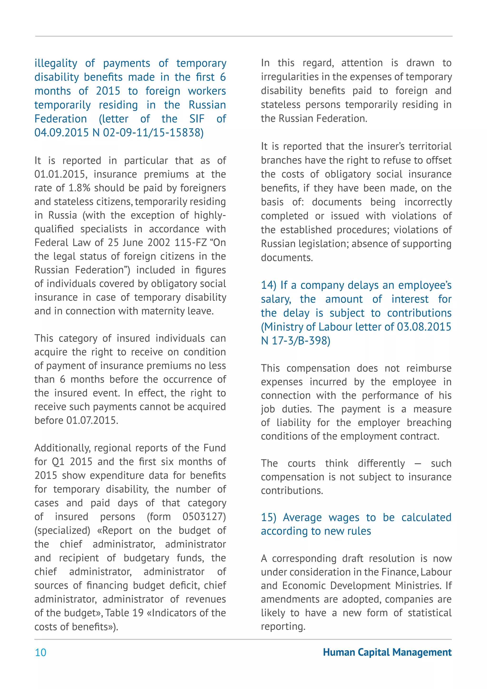 10 Human Capital Management
illegality of payments of temporary
disability benefits made in the first 6
months of 2015 to foreign workers
temporarily residing in the Russian
Federation (letter of the SIF of
04.09.2015 N 02-09-11/15-15838)
It is reported in particular that as of
01.01.2015, insurance premiums at the
rate of 1.8% should be paid by foreigners
and stateless citizens, temporarily residing
in Russia (with the exception of highly-
qualified specialists in accordance with
Federal Law of 25 June 2002 115-FZ “On
the legal status of foreign citizens in the
Russian Federation”) included in figures
of individuals covered by obligatory social
insurance in case of temporary disability
and in connection with maternity leave.
This category of insured individuals can
acquire the right to receive on condition
of payment of insurance premiums no less
than 6 months before the occurrence of
the insured event. In effect, the right to
receive such payments cannot be acquired
before 01.07.2015.
Additionally, regional reports of the Fund
for Q1 2015 and the first six months of
2015 show expenditure data for benefits
for temporary disability, the number of
cases and paid days of that category
of insured persons (form 0503127)
(specialized) «Report on the budget of
the chief administrator, administrator
and recipient of budgetary funds, the
chief administrator, administrator of
sources of financing budget deficit, chief
administrator, administrator of revenues
of the budget», Table 19 «Indicators of the
costs of benefits»).
In this regard, attention is drawn to
irregularities in the expenses of temporary
disability benefits paid to foreign and
stateless persons temporarily residing in
the Russian Federation.
It is reported that the insurer’s territorial
branches have the right to refuse to offset
the costs of obligatory social insurance
benefits, if they have been made, on the
basis of: documents being incorrectly
completed or issued with violations of
the established procedures; violations of
Russian legislation; absence of supporting
documents.
14) If a company delays an employee’s
salary, the amount of interest for
the delay is subject to contributions
(Ministry of Labour letter of 03.08.2015
N 17-3/В-398)
This compensation does not reimburse
expenses incurred by the employee in
connection with the performance of his
job duties. The payment is a measure
of liability for the employer breaching
conditions of the employment contract.
The courts think differently — such
compensation is not subject to insurance
contributions.
15) Average wages to be calculated
according to new rules
A corresponding draft resolution is now
under consideration in the Finance,Labour
and Economic Development Ministries. If
amendments are adopted, companies are
likely to have a new form of statistical
reporting.
 