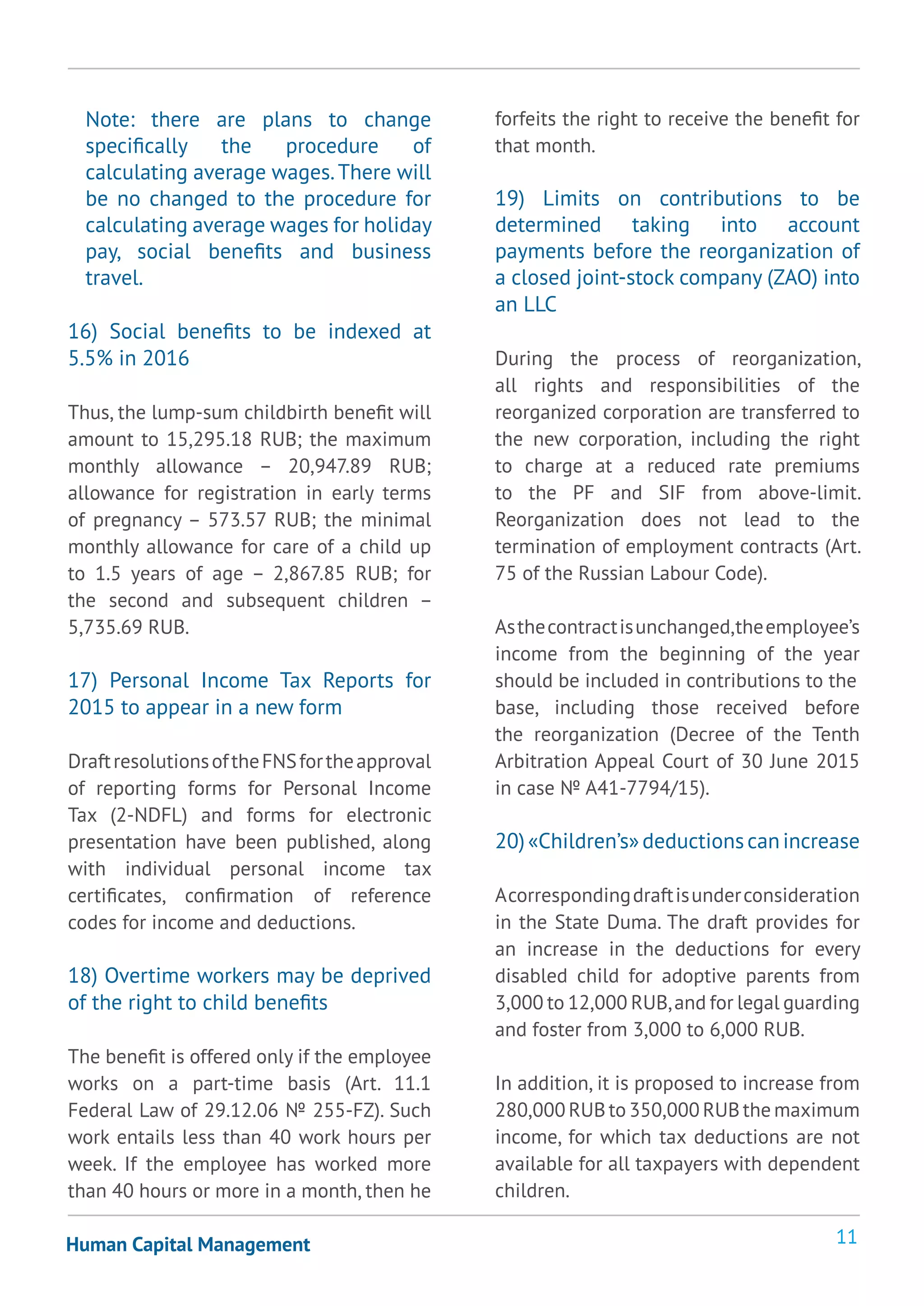 11Human Capital Management
Note: there are plans to change
specifically the procedure of
calculating average wages.There will
be no changed to the procedure for
calculating average wages for holiday
pay, social benefits and business
travel.
16) Social benefits to be indexed at
5.5% in 2016
Thus, the lump-sum childbirth benefit will
amount to 15,295.18 RUB; the maximum
monthly allowance – 20,947.89 RUB;
allowance for registration in early terms
of pregnancy – 573.57 RUB; the minimal
monthly allowance for care of a child up
to 1.5 years of age – 2,867.85 RUB; for
the second and subsequent children –
5,735.69 RUB.
17) Personal Income Tax Reports for
2015 to appear in a new form
DraftresolutionsoftheFNSfortheapproval
of reporting forms for Personal Income
Tax (2-NDFL) and forms for electronic
presentation have been published, along
with individual personal income tax
certificates, confirmation of reference
codes for income and deductions.
18) Overtime workers may be deprived
of the right to child benefits
The benefit is offered only if the employee
works on a part-time basis (Art. 11.1
Federal Law of 29.12.06 № 255-FZ). Such
work entails less than 40 work hours per
week. If the employee has worked more
than 40 hours or more in a month, then he
forfeits the right to receive the benefit for
that month.
19) Limits on contributions to be
determined taking into account
payments before the reorganization of
a closed joint-stock company (ZAO) into
an LLC
During the process of reorganization,
all rights and responsibilities of the
reorganized corporation are transferred to
the new corporation, including the right
to charge at a reduced rate premiums
to the PF and SIF from above-limit.
Reorganization does not lead to the
termination of employment contracts (Art.
75 of the Russian Labour Code).
Asthecontractisunchanged,theemployee’s
income from the beginning of the year
should be included in contributions to the
base, including those received before
the reorganization (Decree of the Tenth
Arbitration Appeal Court of 30 June 2015
in case № А41-7794/15).
20)«Children’s»deductionscanincrease
Acorrespondingdraftisunderconsideration
in the State Duma. The draft provides for
an increase in the deductions for every
disabled child for adoptive parents from
3,000 to 12,000 RUB,and for legal guarding
and foster from 3,000 to 6,000 RUB.
In addition, it is proposed to increase from
280,000 RUB to 350,000 RUB the maximum
income, for which tax deductions are not
available for all taxpayers with dependent
children.
 