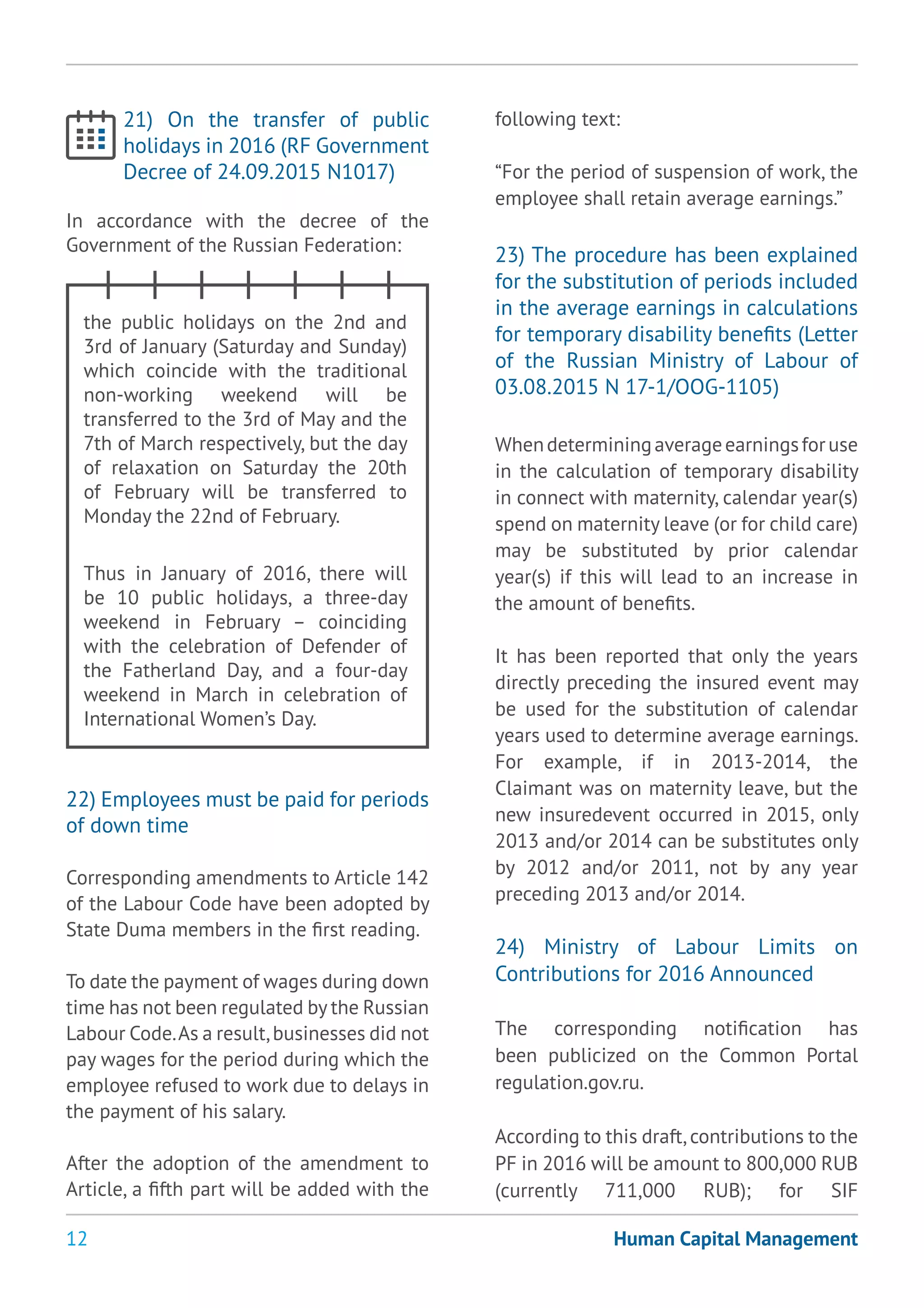 12
21) On the transfer of public
holidays in 2016 (RF Government
Decree of 24.09.2015 N1017)
In accordance with the decree of the
Government of the Russian Federation:
the public holidays on the 2nd and
3rd of January (Saturday and Sunday)
which coincide with the traditional
non-working weekend will be
transferred to the 3rd of May and the
7th of March respectively, but the day
of relaxation on Saturday the 20th
of February will be transferred to
Monday the 22nd of February.
Thus in January of 2016, there will
be 10 public holidays, a three-day
weekend in February – coinciding
with the celebration of Defender of
the Fatherland Day, and a four-day
weekend in March in celebration of
International Women’s Day.
22) Employees must be paid for periods
of down time
Corresponding amendments to Article 142
of the Labour Code have been adopted by
State Duma members in the first reading.
To date the payment of wages during down
time has not been regulated by the Russian
Labour Code.As a result,businesses did not
pay wages for the period during which the
employee refused to work due to delays in
the payment of his salary.
After the adoption of the amendment to
Article, a fifth part will be added with the
following text:
“For the period of suspension of work, the
employee shall retain average earnings.”
23) The procedure has been explained
for the substitution of periods included
in the average earnings in calculations
for temporary disability benefits (Letter
of the Russian Ministry of Labour of
03.08.2015 N 17-1/ООG-1105)
Whendeterminingaverageearningsforuse
in the calculation of temporary disability
in connect with maternity, calendar year(s)
spend on maternity leave (or for child care)
may be substituted by prior calendar
year(s) if this will lead to an increase in
the amount of benefits.
It has been reported that only the years
directly preceding the insured event may
be used for the substitution of calendar
years used to determine average earnings.
For example, if in 2013-2014, the
Claimant was on maternity leave, but the
new insuredevent occurred in 2015, only
2013 and/or 2014 can be substitutes only
by 2012 and/or 2011, not by any year
preceding 2013 and/or 2014.
24) Ministry of Labour Limits on
Contributions for 2016 Announced
The corresponding notification has
been publicized on the Common Portal
regulation.gov.ru.
According to this draft,contributions to the
PF in 2016 will be amount to 800,000 RUB
(currently 711,000 RUB); for SIF
Human Capital Management
 
