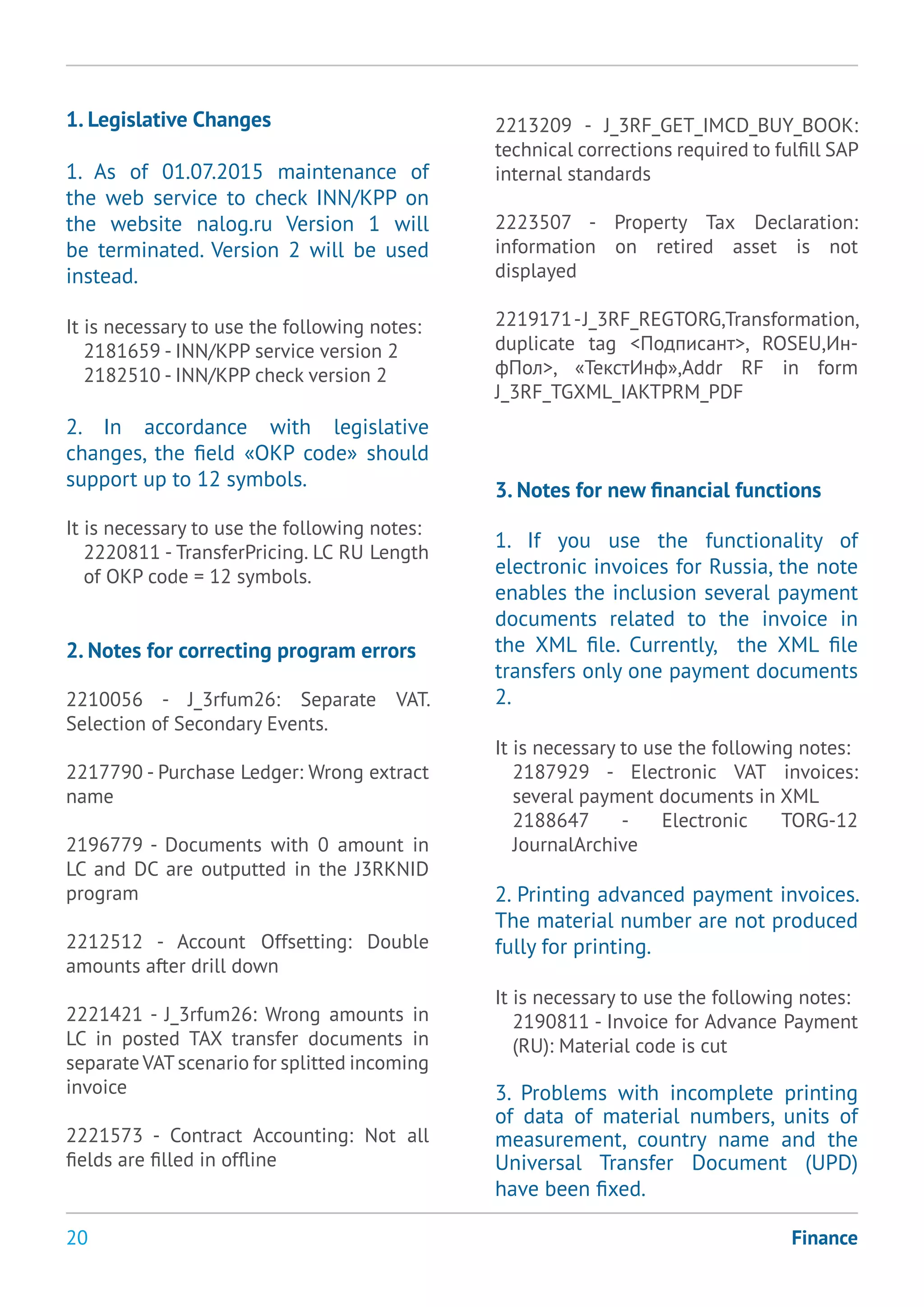 20
1. Legislative Changes
1. As of 01.07.2015 maintenance of
the web service to check INN/KPP on
the website nalog.ru Version 1 will
be terminated. Version 2 will be used
instead.
It is necessary to use the following notes:
2181659 - INN/KPP service version 2
2182510 - INN/KPP check version 2
2. In accordance with legislative
changes, the field «OKP code» should
support up to 12 symbols.
It is necessary to use the following notes:
2220811 - TransferPricing. LC RU Length
of OKP code = 12 symbols.
2. Notes for correcting program errors
2210056 - J_3rfum26: Separate VAT.
Selection of Secondary Events.
2217790 - Purchase Ledger: Wrong extract
name
2196779 - Documents with 0 amount in
LC and DC are outputted in the J3RKNID
program
2212512 - Account Offsetting: Double
amounts after drill down
2221421 - J_3rfum26: Wrong amounts in
LC in posted TAX transfer documents in
separate VATscenario for splitted incoming
invoice
2221573 - Contract Accounting: Not all
fields are filled in offline
Finance
2213209 - J_3RF_GET_IMCD_BUY_BOOK:
technical corrections required to fulfill SAP
internal standards
2223507 - Property Tax Declaration:
information on retired asset is not
displayed
2219171-J_3RF_REGTORG,Transformation,
duplicate tag <Подписант>, ROSEU,Ин-
фПол>, «ТекстИнф»,Addr RF in form
J_3RF_TGXML_IAKTPRM_PDF
3. Notes for new financial functions
1. If you use the functionality of
electronic invoices for Russia, the note
enables the inclusion several payment
documents related to the invoice in
the XML file. Currently, the XML file
transfers only one payment documents
2.
It is necessary to use the following notes:
2187929 - Electronic VAT invoices:
several payment documents in XML
2188647 - Electronic TORG-12
JournalArchive
2. Printing advanced payment invoices.
The material number are not produced
fully for printing.
It is necessary to use the following notes:
2190811 - Invoice for Advance Payment
(RU): Material code is cut
3. Problems with incomplete printing
of data of material numbers, units of
measurement, country name and the
Universal Transfer Document (UPD)
have been fixed.
 