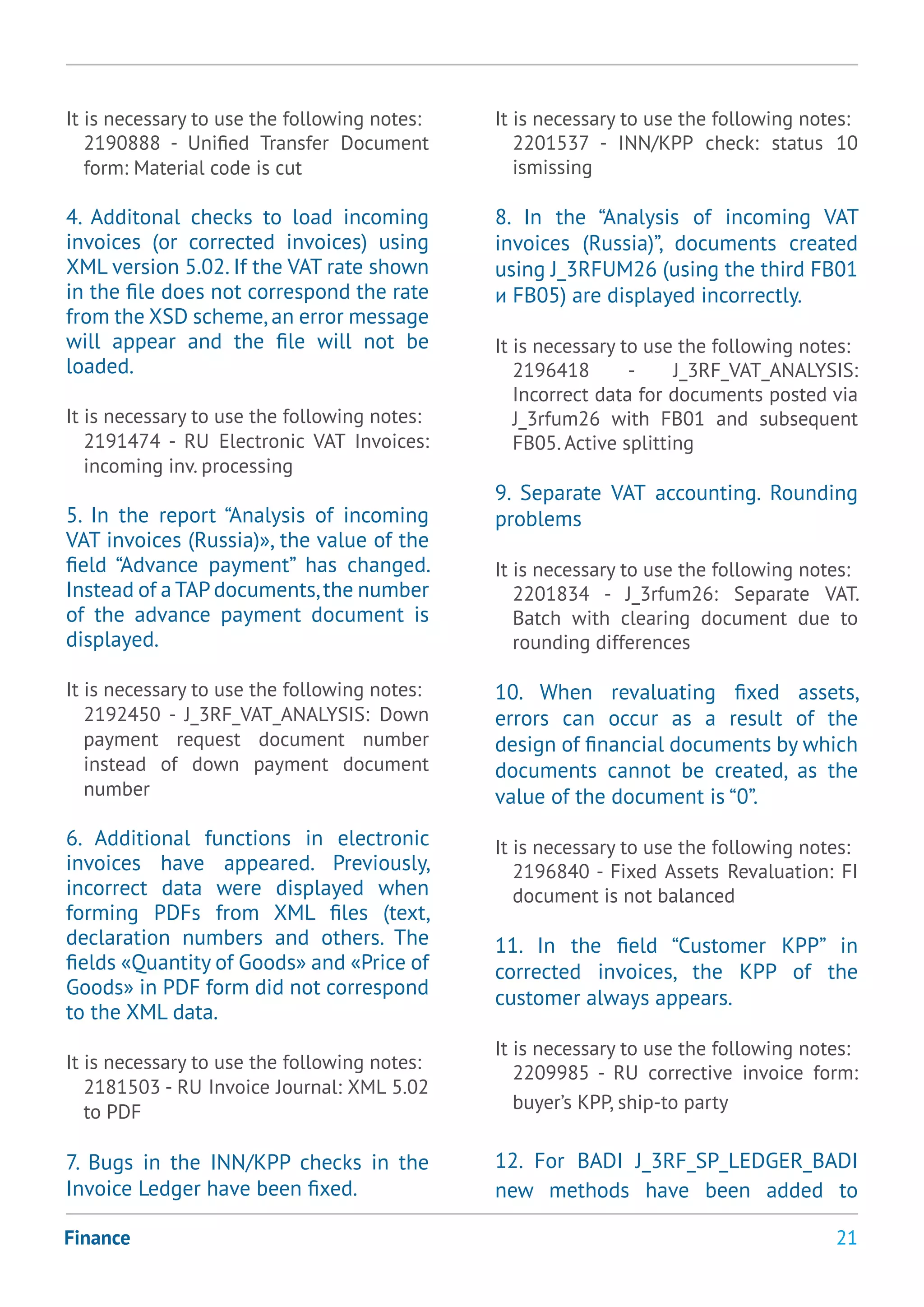 21Finance
It is necessary to use the following notes:
2190888 - Unified Transfer Document
form: Material code is cut
4. Additonal checks to load incoming
invoices (or corrected invoices) using
XML version 5.02. If the VAT rate shown
in the file does not correspond the rate
from the XSD scheme,an error message
will appear and the file will not be
loaded.
It is necessary to use the following notes:
2191474 - RU Electronic VAT Invoices:
incoming inv. processing
5. In the report “Analysis of incoming
VAT invoices (Russia)», the value of the
field “Advance payment” has changed.
Instead of a TAP documents,the number
of the advance payment document is
displayed.
It is necessary to use the following notes:
2192450 - J_3RF_VAT_ANALYSIS: Down
payment request document number
instead of down payment document
number
6. Additional functions in electronic
invoices have appeared. Previously,
incorrect data were displayed when
forming PDFs from XML files (text,
declaration numbers and others. The
fields «Quantity of Goods» and «Price of
Goods» in PDF form did not correspond
to the XML data.
It is necessary to use the following notes:
2181503 - RU Invoice Journal: XML 5.02
to PDF
7. Bugs in the INN/KPP checks in the
Invoice Ledger have been fixed.
It is necessary to use the following notes:
2201537 - INN/KPP check: status 10
ismissing
8. In the “Analysis of incoming VAT
invoices (Russia)”, documents created
using J_3RFUM26 (using the third FB01
и FB05) are displayed incorrectly.
It is necessary to use the following notes:
2196418 - J_3RF_VAT_ANALYSIS:
Incorrect data for documents posted via
J_3rfum26 with FB01 and subsequent
FB05. Active splitting
9. Separate VAT accounting. Rounding
problems
It is necessary to use the following notes:
2201834 - J_3rfum26: Separate VAT.
Batch with clearing document due to
rounding differences
10. When revaluating fixed assets,
errors can occur as a result of the
design of financial documents by which
documents cannot be created, as the
value of the document is “0”.
It is necessary to use the following notes:
2196840 - Fixed Assets Revaluation: FI
document is not balanced
11. In the field “Customer KPP” in
corrected invoices, the KPP of the
customer always appears.
It is necessary to use the following notes:
2209985 - RU corrective invoice form:
buyer’s KPP, ship-to party
12. For BADI J_3RF_SP_LEDGER_BADI
new methods have been added to
 