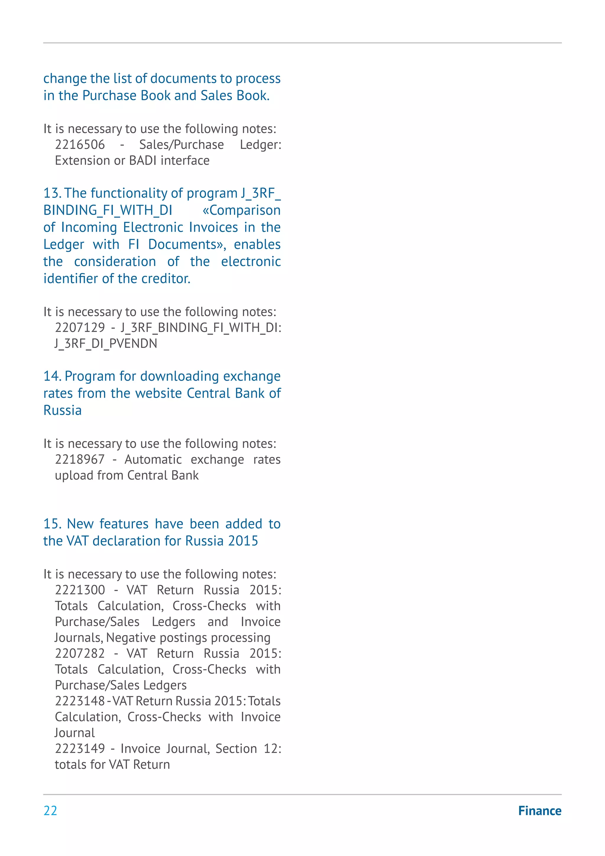 22 Finance
change the list of documents to process
in the Purchase Book and Sales Book.
It is necessary to use the following notes:
2216506 - Sales/Purchase Ledger:
Extension or BADI interface
13. The functionality of program J_3RF_
BINDING_FI_WITH_DI «Comparison
of Incoming Electronic Invoices in the
Ledger with FI Documents», enables
the consideration of the electronic
identifier of the creditor.
It is necessary to use the following notes:
2207129 - J_3RF_BINDING_FI_WITH_DI:
J_3RF_DI_PVENDN
14. Program for downloading exchange
rates from the website Central Bank of
Russia
It is necessary to use the following notes:
2218967 - Automatic exchange rates
upload from Central Bank
15. New features have been added to
the VAT declaration for Russia 2015
It is necessary to use the following notes:
2221300 - VAT Return Russia 2015:
Totals Calculation, Cross-Checks with
Purchase/Sales Ledgers and Invoice
Journals, Negative postings processing
2207282 - VAT Return Russia 2015:
Totals Calculation, Cross-Checks with
Purchase/Sales Ledgers
2223148-VAT Return Russia 2015: Totals
Calculation, Cross-Checks with Invoice
Journal
2223149 - Invoice Journal, Section 12:
totals for VAT Return
 