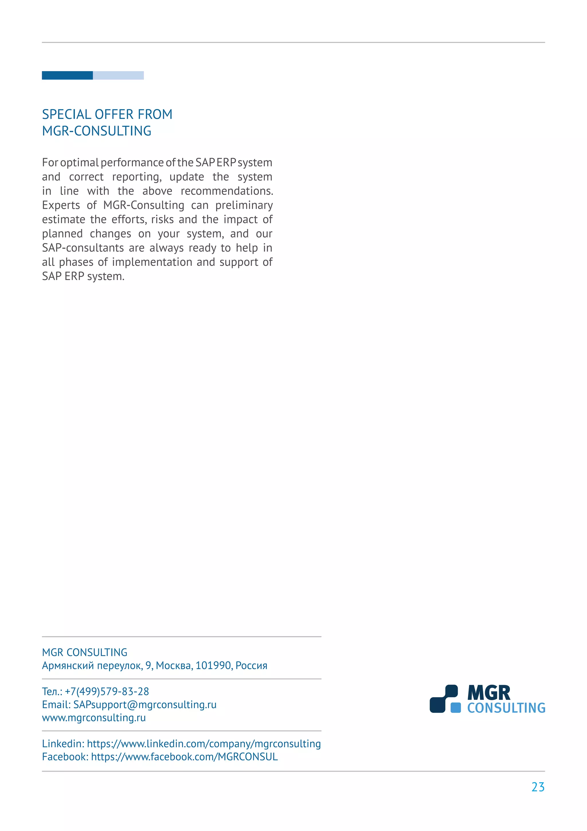 23
SPECIAL OFFER FROM
MGR-CONSULTING
ForoptimalperformanceoftheSAPERPsystem
and correct reporting, update the system
in line with the above recommendations.
Experts of MGR-Consulting can preliminary
estimate the efforts, risks and the impact of
planned changes on your system, and our
SAP-consultants are always ready to help in
all phases of implementation and support of
SAP ERP system.
MGR CONSULTING
Армянский переулок, 9, Москва, 101990, Россия
Тел.: +7(499)579-83-28
Email: SAPsupport@mgrconsulting.ru
www.mgrconsulting.ru
Linkedin: https://www.linkedin.com/company/mgrconsulting
Facebook: https://www.facebook.com/MGRCONSUL
 