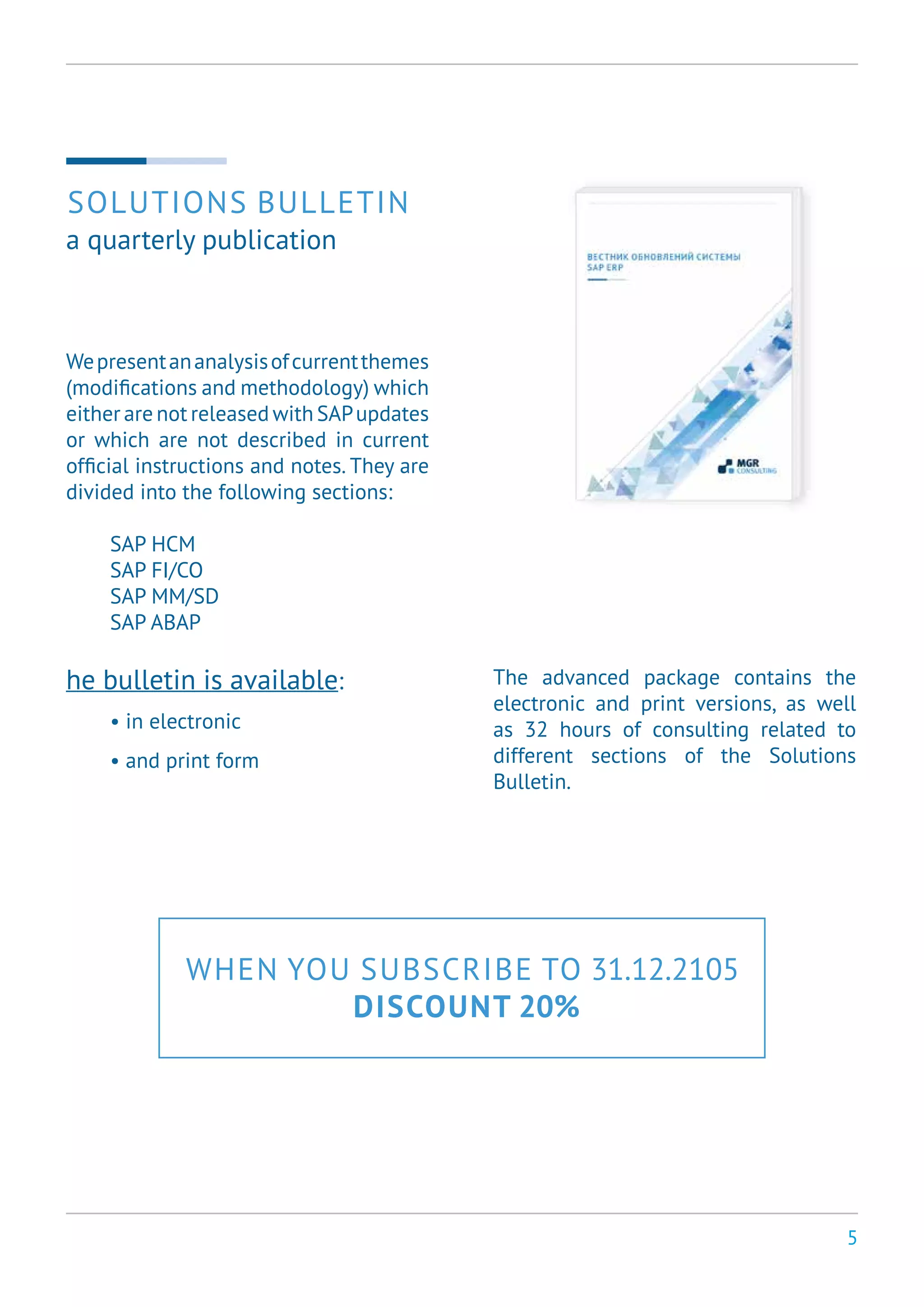 5
Wepresentananalysisofcurrentthemes
(modifications and methodology) which
either are not released with SAPupdates
or which are not described in current
official instructions and notes. They are
divided into the following sections:
SAP HCM
SAP FI/CO
SAP MM/SD
SAP ABAP
he bulletin is available:
• in electronic
• and print form
SOLUTIONS BULLETIN
a quarterly publication
The advanced package contains the
electronic and print versions, as well
as 32 hours of consulting related to
different sections of the Solutions
Bulletin.
WHEN YOU SUBSCRIBE TO 31.12.2105
DISCOUNT 20%
 