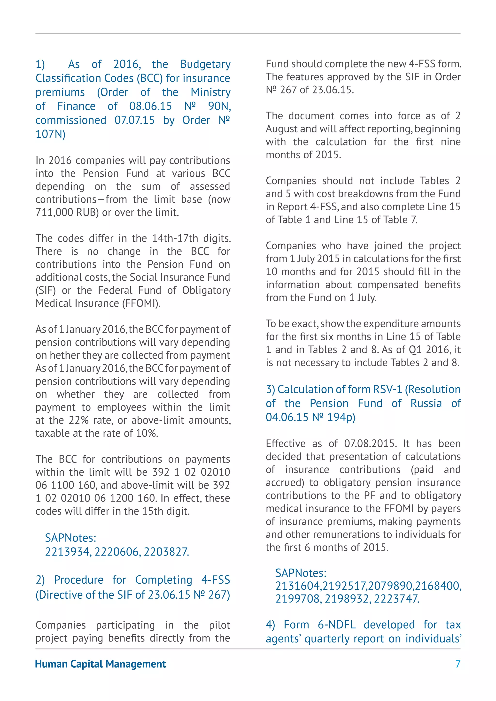 7Human Capital Management
1) As of 2016, the Budgetary
Classification Codes (BCC) for insurance
premiums (Order of the Ministry
of Finance of 08.06.15 № 90N,
commissioned 07.07.15 by Order №
107N)
In 2016 companies will pay contributions
into the Pension Fund at various BCC
depending on the sum of assessed
contributions—from the limit base (now
711,000 RUB) or over the limit.
The codes differ in the 14th-17th digits.
There is no change in the BCC for
contributions into the Pension Fund on
additional costs, the Social Insurance Fund
(SIF) or the Federal Fund of Obligatory
Medical Insurance (FFOMI).
Asof1January2016,theBCCforpaymentof
pension contributions will vary depending
on hether they are collected from payment
Asof1January2016,theBCCforpaymentof
pension contributions will vary depending
on whether they are collected from
payment to employees within the limit
at the 22% rate, or above-limit amounts,
taxable at the rate of 10%.
The BCC for contributions on payments
within the limit will be 392 1 02 02010
06 1100 160, and above-limit will be 392
1 02 02010 06 1200 160. In effect, these
codes will differ in the 15th digit.
SAPNotes:
2213934, 2220606, 2203827.
2) Procedure for Completing 4-FSS
(Directive of the SIF of 23.06.15 № 267)
Companies participating in the pilot
project paying benefits directly from the
Fund should complete the new 4-FSS form.
The features approved by the SIF in Order
№ 267 of 23.06.15.
The document comes into force as of 2
August and will affect reporting,beginning
with the calculation for the first nine
months of 2015.
Companies should not include Tables 2
and 5 with cost breakdowns from the Fund
in Report 4-FSS,and also complete Line 15
of Table 1 and Line 15 of Table 7.
Companies who have joined the project
from 1 July 2015 in calculations for the first
10 months and for 2015 should fill in the
information about compensated benefits
from the Fund on 1 July.
To be exact,show the expenditure amounts
for the first six months in Line 15 of Table
1 and in Tables 2 and 8. As of Q1 2016, it
is not necessary to include Tables 2 and 8.
3) Calculation of form RSV-1 (Resolution
of the Pension Fund of Russia of
04.06.15 № 194p)
Effective as of 07.08.2015. It has been
decided that presentation of calculations
of insurance contributions (paid and
accrued) to obligatory pension insurance
contributions to the PF and to obligatory
medical insurance to the FFOMI by payers
of insurance premiums, making payments
and other remunerations to individuals for
the first 6 months of 2015.
SAPNotes:
2131604,2192517,2079890,2168400,
2199708, 2198932, 2223747.
4) Form 6-NDFL developed for tax
agents’ quarterly report on individuals’
 