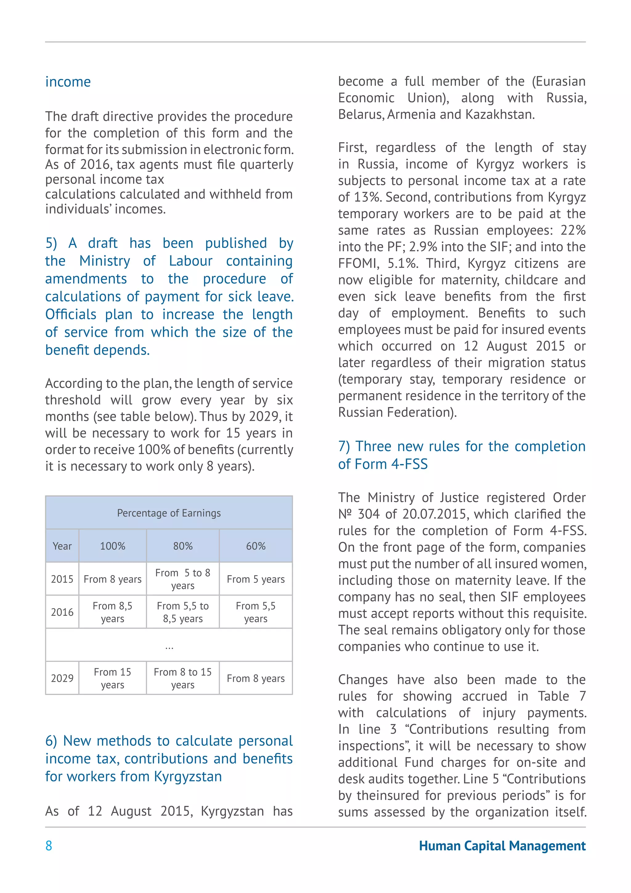 8 Human Capital Management
income
The draft directive provides the procedure
for the completion of this form and the
format for its submission in electronicform.
As of 2016, tax agents must file quarterly
personal income tax
calculations calculated and withheld from
individuals’ incomes.
5) A draft has been published by
the Ministry of Labour containing
amendments to the procedure of
calculations of payment for sick leave.
Officials plan to increase the length
of service from which the size of the
benefit depends.
According to the plan,the length of service
threshold will grow every year by six
months (see table below). Thus by 2029, it
will be necessary to work for 15 years in
order to receive 100% of benefits (currently
it is necessary to work only 8 years).
Percentage of Earnings
Year 100% 80% 60%
2015 From 8 years
From 5 to 8
years
From 5 years
2016
From 8,5
years
From 5,5 to
8,5 years
From 5,5
years
...
2029
From 15
years
From 8 to 15
years
From 8 years
6) New methods to calculate personal
income tax, contributions and benefits
for workers from Kyrgyzstan
As of 12 August 2015, Kyrgyzstan has
become a full member of the (Eurasian
Economic Union), along with Russia,
Belarus, Armenia and Kazakhstan.
First, regardless of the length of stay
in Russia, income of Kyrgyz workers is
subjects to personal income tax at a rate
of 13%. Second, contributions from Kyrgyz
temporary workers are to be paid at the
same rates as Russian employees: 22%
into the PF; 2.9% into the SIF; and into the
FFOMI, 5.1%. Third, Kyrgyz citizens are
now eligible for maternity, childcare and
even sick leave benefits from the first
day of employment. Benefits to such
employees must be paid for insured events
which occurred on 12 August 2015 or
later regardless of their migration status
(temporary stay, temporary residence or
permanent residence in the territory of the
Russian Federation).
7) Three new rules for the completion
of Form 4-FSS
The Ministry of Justice registered Order
№ 304 of 20.07.2015, which clarified the
rules for the completion of Form 4-FSS.
On the front page of the form, companies
must put the number of all insured women,
including those on maternity leave. If the
company has no seal, then SIF employees
must accept reports without this requisite.
The seal remains obligatory only for those
companies who continue to use it.
Changes have also been made to the
rules for showing accrued in Table 7
with calculations of injury payments.
In line 3 “Contributions resulting from
inspections”, it will be necessary to show
additional Fund charges for on-site and
desk audits together. Line 5 “Contributions
by theinsured for previous periods” is for
sums assessed by the organization itself.
 