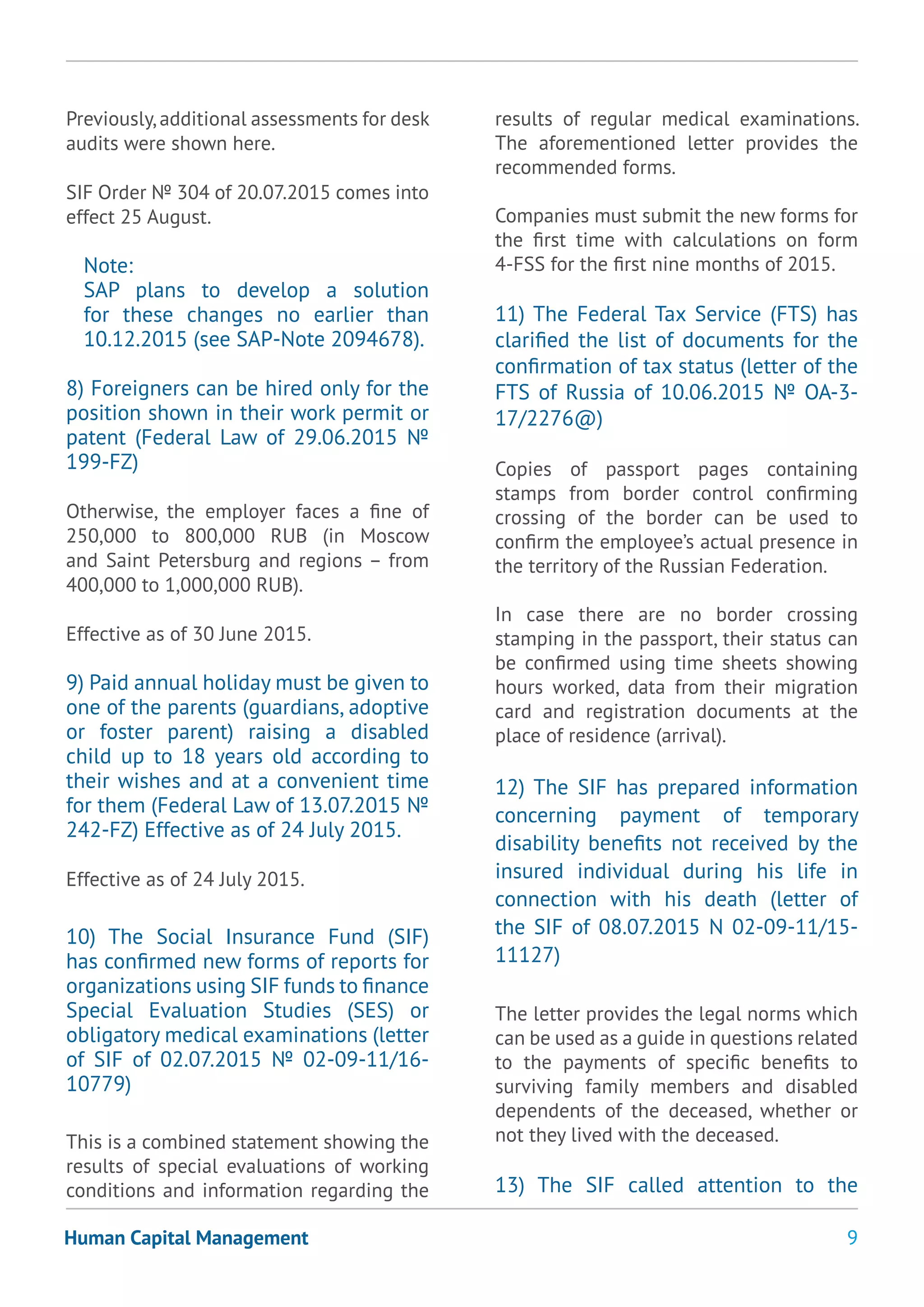 9Human Capital Management
Previously,additional assessments for desk
audits were shown here.
SIF Order № 304 of 20.07.2015 comes into
effect 25 August.
Note:
SAP plans to develop a solution
for these changes no earlier than
10.12.2015 (see SAP-Note 2094678).
8) Foreigners can be hired only for the
position shown in their work permit or
patent (Federal Law of 29.06.2015 №
199-FZ)
Otherwise, the employer faces a fine of
250,000 to 800,000 RUB (in Moscow
and Saint Petersburg and regions – from
400,000 to 1,000,000 RUB).
Effective as of 30 June 2015.
9) Paid annual holiday must be given to
one of the parents (guardians, adoptive
or foster parent) raising a disabled
child up to 18 years old according to
their wishes and at a convenient time
for them (Federal Law of 13.07.2015 №
242-FZ) Effective as of 24 July 2015.
Effective as of 24 July 2015.
10) The Social Insurance Fund (SIF)
has confirmed new forms of reports for
organizations using SIF funds to finance
Special Evaluation Studies (SES) or
obligatory medical examinations (letter
of SIF of 02.07.2015 № 02-09-11/16-
10779)
This is a combined statement showing the
results of special evaluations of working
conditions and information regarding the
results of regular medical examinations.
The aforementioned letter provides the
recommended forms.
Companies must submit the new forms for
the first time with calculations on form
4-FSS for the first nine months of 2015.
11) The Federal Tax Service (FTS) has
clarified the list of documents for the
confirmation of tax status (letter of the
FTS of Russia of 10.06.2015 № ОА-3-
17/2276@)
Copies of passport pages containing
stamps from border control confirming
crossing of the border can be used to
confirm the employee’s actual presence in
the territory of the Russian Federation.
In case there are no border crossing
stamping in the passport, their status can
be confirmed using time sheets showing
hours worked, data from their migration
card and registration documents at the
place of residence (arrival).
12) The SIF has prepared information
concerning payment of temporary
disability benefits not received by the
insured individual during his life in
connection with his death (letter of
the SIF of 08.07.2015 N 02-09-11/15-
11127)
The letter provides the legal norms which
can be used as a guide in questions related
to the payments of specific benefits to
surviving family members and disabled
dependents of the deceased, whether or
not they lived with the deceased.
13) The SIF called attention to the
 