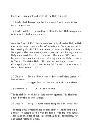 Once you have explored some of the Help options:
18 Click SAP Library on the Help menu barto return to the
main Help screen.
19 Click of the Help window to close the last Help screen and
return to the SAP main menu.
Another form of Help documentation is Application Help which
can be accessed via a number of techniques. You can access it
by choosing the SAP Library command from the Help menu or
from particular task screen you can access it via the Application
Help command from the Help menu. The major difference
between these two techniques is that Application Help command
is Context Sensitive Help. This means that Help screen
displayed gives help relevant to the SAP screen it was accessed
from. To demonstrate this:
20 Choose Human Resources -> Personnel Management ->
Recruitment
-> Appl. Master Data on the SAP Main Menu.
21 Double click to start this action
The Initial Entry of Basic Data screen appears. To find out
about how this screen is used:
22 Choose Help -> Application Help from the menu bar
The Help documentation for Initial Entry of Applicant Data
appears on screen, as this was the task screen that was active.
This is an example of context sensitive help. From here, you
can select relevant topics.
 