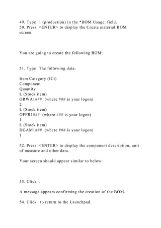 49. Type 1 (production) in the *BOM Usage: field.
50. Press <ENTER> to display the Create material BOM
screen.
You are going to create the following BOM:
51. Type The following data:
Item Category (ICt)
Component
Quantity
L (Stock item)
ORWA1### (where ### is your logon)
2
L (Stock item)
OFFR1### (where ### is your logon)
1
L (Stock item)
DGAM1### (where ### is your logon)
1
52. Press <ENTER> to display the component description, unit
of measure and other data.
Your screen should appear similar to below:
53. Click .
A message appears confirming the creation of the BOM.
54. Click to return to the Launchpad.
 