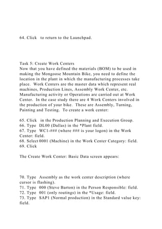 64. Click to return to the Launchpad.
Task 5: Create Work Centers
Now that you have defined the materials (BOM) to be used in
making the Mongoose Mountain Bike, you need to define the
location in the plant in which the manufacturing processes take
place. Work Centers are the master data which represent real
machines, Production Lines, Assembly Work Center, etc.
Manufacturing activity or Operations are carried out at Work
Center. In the case study there are 4 Work Centers involved in
the production of your bike. These are Assembly, Turning,
Painting and Testing. To create a work center:
65. Click in the Production Planning and Execution Group.
66. Type DL00 (Dallas) in the *Plant field.
67. Type WC1-### (where ### is your logon) in the Work
Center: field.
68. Select 0001 (Machine) in the Work Center Category: field.
69. Click
The Create Work Center: Basic Data screen appears:
70. Type Assembly as the work center description (where
cursor is flashing).
71. Type 000 (Steve Barton) in the Person Responsible: field.
72. Type 001 (only routings) in the *Usage: field.
73. Type SAP1 (Normal production) in the Standard value key:
field.
 