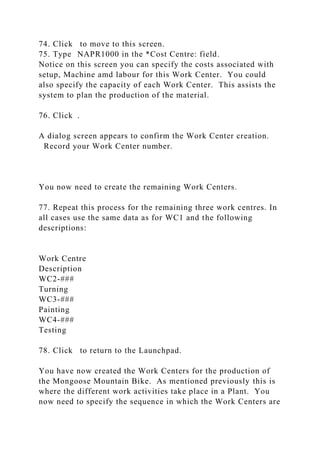 74. Click to move to this screen.
75. Type NAPR1000 in the *Cost Centre: field.
Notice on this screen you can specify the costs associated with
setup, Machine amd labour for this Work Center. You could
also specify the capacity of each Work Center. This assists the
system to plan the production of the material.
76. Click .
A dialog screen appears to confirm the Work Center creation.
Record your Work Center number.
You now need to create the remaining Work Centers.
77. Repeat this process for the remaining three work centres. In
all cases use the same data as for WC1 and the following
descriptions:
Work Centre
Description
WC2-###
Turning
WC3-###
Painting
WC4-###
Testing
78. Click to return to the Launchpad.
You have now created the Work Centers for the production of
the Mongoose Mountain Bike. As mentioned previously this is
where the different work activities take place in a Plant. You
now need to specify the sequence in which the Work Centers are
 
