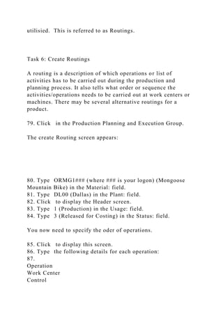 utilisied. This is referred to as Routings.
Task 6: Create Routings
A routing is a description of which operations or list of
activities has to be carried out during the production and
planning process. It also tells what order or sequence the
activities/operations needs to be carried out at work centers or
machines. There may be several alternative routings for a
product.
79. Click in the Production Planning and Execution Group.
The create Routing screen appears:
80. Type ORMG1### (where ### is your logon) (Mongoose
Mountain Bike) in the Material: field.
81. Type DL00 (Dallas) in the Plant: field.
82. Click to display the Header screen.
83. Type 1 (Production) in the Usage: field.
84. Type 3 (Released for Costing) in the Status: field.
You now need to specify the oder of operations.
85. Click to display this screen.
86. Type the following details for each operation:
87.
Operation
Work Center
Control
 