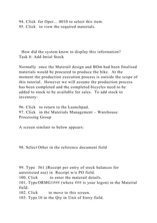 94. Click for Oper… 0010 to select this item.
95. Click to view the required materials.
How did the system know to display this information?
Task 8: Add Intial Stock
Normally once the Materail design and BOm had been finalised
materials would be procured to produce the bike. At the
moment the production execution process is outside the scope of
this tutorial. However we will assume the production process
has been completed and the completed bicycles need to be
added to stock to be available for sales. To add stock to
inventory:
96. Click to return to the Launchpad.
97. Click in the Materials Management – Warehouse
Processing Group
A screen similair to below appears:
98. Select Other in the reference document field
99. Type 561 (Receipt per entry of stock balances for
unresticted use) in Receipt w/o PO field.
100. Click to enter the materail details.
101. Type ORMG1### (where ### is your logon) in the Material
field.
102. Click to move to this screen.
103. Type 10 in the Qty in Unit of Entry field.
 