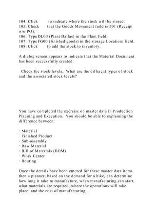 104. Click to indicate where the stock will be stored.
105. Check that the Goods Movement field is 501 (Receipt
w/o PO).
106. Type DL00 (Plant Dallas) in the Plant field.
107. Type FG00 (finished goods) in the storage Location: field.
108. Click to add the stock to inventory.
A dialog screen appears to indicate that the Material Document
has been successfully created.
Check the stock levels. What are the different types of stock
and the associated stock levels?
You have completed the exercise on master data in Production
Planning and Execution. You should be able to explaining the
difference between:
· Material
· Finished Product
· Sub-assembly
· Raw Material
· Bill of Materials (BOM)
· Work Center
· Routing
Once the details have been entered for these master data items
then a planner, based on the demand for a bike, can determine
how long it take to manufacture, when manufacturing can start,
what materials are required, where the operations will take
place, and the cost of manufacturing.
 
