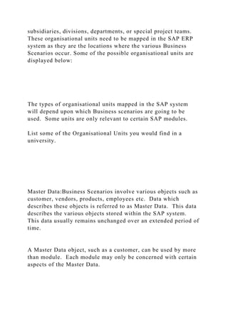 subsidiaries, divisions, departments, or special project teams.
These organisational units need to be mapped in the SAP ERP
system as they are the locations where the various Business
Scenarios occur. Some of the possible organisational units are
displayed below:
The types of organisational units mapped in the SAP system
will depend upon which Business scenarios are going to be
used. Some units are only relevant to certain SAP modules.
List some of the Organisational Units you would find in a
university.
Master Data:Business Scenarios involve various objects such as
customer, vendors, products, employees etc. Data which
describes these objects is referred to as Master Data. This data
describes the various objects stored within the SAP system.
This data usually remains unchanged over an extended period of
time.
A Master Data object, such as a customer, can be used by more
than module. Each module may only be concerned with certain
aspects of the Master Data.
 