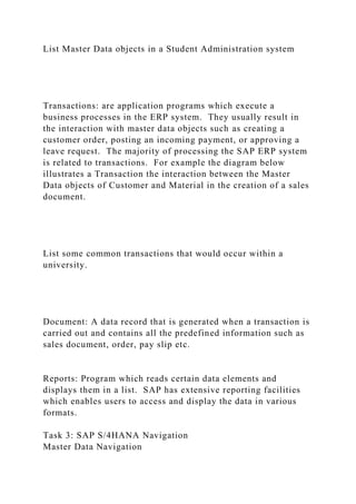 List Master Data objects in a Student Administration system
Transactions: are application programs which execute a
business processes in the ERP system. They usually result in
the interaction with master data objects such as creating a
customer order, posting an incoming payment, or approving a
leave request. The majority of processing the SAP ERP system
is related to transactions. For example the diagram below
illustrates a Transaction the interaction between the Master
Data objects of Customer and Material in the creation of a sales
document.
List some common transactions that would occur within a
university.
Document: A data record that is generated when a transaction is
carried out and contains all the predefined information such as
sales document, order, pay slip etc.
Reports: Program which reads certain data elements and
displays them in a list. SAP has extensive reporting facilities
which enables users to access and display the data in various
formats.
Task 3: SAP S/4HANA Navigation
Master Data Navigation
 