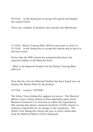30 Click in the dialog box to accept this option and display
the search results.
There are a number of products that satisfies the Matchcode.
31 Click Deluxe Touring Bike (Silver) (any one) to select it.
32 Click in the dialog box to accept this option and to move to
the next screen.
Notice that the ERP system has automatically places the
material number in the Material field.
What is the Material Number for the Deluxe Touring Bike
(Silver)?
Now that the relevant Material Number has been found you can
display the Master Data for the product.
33 Click or press <ENTER>
The Select Views dialog box appears on screen. The Material
Master stores a large amount of data depending upon which
Business Scenarios it is involved in within the organisation.
The costing data about a material would be of little interest to
someone responsible for its storage in the warehouse. The
Select View dialog box allows the user to select which data
from the Material Master will be displayed.
 