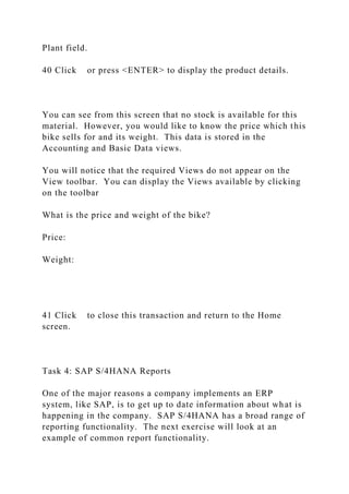 Plant field.
40 Click or press <ENTER> to display the product details.
You can see from this screen that no stock is available for this
material. However, you would like to know the price which this
bike sells for and its weight. This data is stored in the
Accounting and Basic Data views.
You will notice that the required Views do not appear on the
View toolbar. You can display the Views available by clicking
on the toolbar
What is the price and weight of the bike?
Price:
Weight:
41 Click to close this transaction and return to the Home
screen.
Task 4: SAP S/4HANA Reports
One of the major reasons a company implements an ERP
system, like SAP, is to get up to date information about what is
happening in the company. SAP S/4HANA has a broad range of
reporting functionality. The next exercise will look at an
example of common report functionality.
 