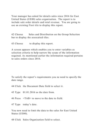 Your manager has asked for details sales since 2016 for East
United States (UE00) sales organisation. The report is to
include sale order details and total revenue. You are going to
use an existing Fiori tile to display this report.
42 Choose Sales and Distribution on the Group Selection
bar to display the assocaited tiles.
43 Choose to display this report.
A screen appears which enables you to enter variables as
selection criteria to help narrow the scope of the information
required. As mentioned earlier the information required pertains
to sales orders since 2016.
To satisfy the report’s requirements you ne need to specify the
date range.
44 Click the Document Date field to select it.
45 Type 01.01.2016 as the date from.
46 Press <TAB> to move to the date to field.
47 Type today’s date.
You now need to limit the data to the sales for East United
States (UE00).
48 Click Sales Organisation field to select.
 