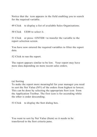 Notice that the icon appears in the field enabling you to search
for the required variable.
49 Click to display a list of available Sales Organisations.
50 Click UE00 to select it.
51 Click or press <ENTER> to transfer the variable to the
report selection screen.
You have now entered the required variables to filter the report
data.
52 Click to run the report.
The report appears similar to be low. Your report may have
more data depending on more recent sales orders.
`
(a) Sorting
To make the report more meaningful for your manager you need
to sort the Net Value (NV) of the orders from highest to lowest.
This can be done by selecting the appropriate Sort icon from
the Application Toolbar. The first icon is for ascending while
the other is order descending.
53 Click to display the Sort dialog box.
You want to sort by Net Value (Item) so it needs to be
transferred to the Sort criteria pane.
 
