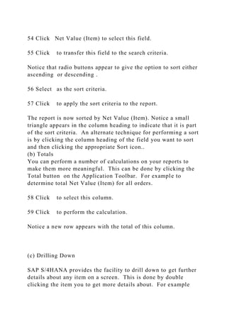 54 Click Net Value (Item) to select this field.
55 Click to transfer this field to the search criteria.
Notice that radio buttons appear to give the option to sort either
ascending or descending .
56 Select as the sort criteria.
57 Click to apply the sort criteria to the report.
The report is now sorted by Net Value (Item). Notice a small
triangle appears in the column heading to indicate that it is part
of the sort criteria. An alternate technique for performing a sort
is by clicking the column heading of the field you want to sort
and then clicking the appropriate Sort icon..
(b) Totals
You can perform a number of calculations on your reports to
make them more meaningful. This can be done by clicking the
Total button on the Application Toolbar. For example to
determine total Net Value (Item) for all orders.
58 Click to select this column.
59 Click to perform the calculation.
Notice a new row appears with the total of this column.
(c) Drilling Down
SAP S/4HANA provides the facility to drill down to get further
details about any item on a screen. This is done by double
clicking the item you to get more details about. For example
 