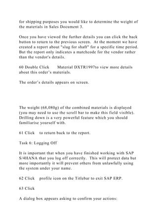 for shipping purposes you would like to determine the weight of
the materials in Sales Document 3.
Once you have viewed the further details you can click the back
button to return to the previous screen. At the moment we have
created a report about "slug for shaft" for a specific time period.
But the report only indicates a matchcode for the vendor rather
than the vendor's details.
60 Double Click Material DXTR1997to view more details
about this order’s materials.
The order’s details appears on screen.
The weight (68,080g) of the combined materials is displayed
(you may need to use the scroll bar to make this field visible).
Drilling down is a very powerful feature which you should
familiarise yourself with.
61 Click to return back to the report.
Task 6: Logging Off
It is important that when you have finished working with SAP
S/4HANA that you log off correctly. This will protect data but
more importantly it will prevent others from unlawfully using
the system under your name.
62 Click profile icon on the Titlebar to exit SAP ERP.
63 Click
A dialog box appears asking to confirm your actions:
 