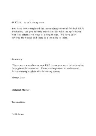 64 Click to exit the system.
You have now completed the introductory tutorial for SAP ERP:
S/4HANA. As you become more familiar with the system you
will find alternative ways of doing things. We have only
covered the basics and there is a lot more to learn.
Summary
There were a number or new ERP terms you were introduced to
throughout this exercise. These are important to understand.
As a summary explain the following terms:
Master data
Material Master
Transaction
Drill down
 