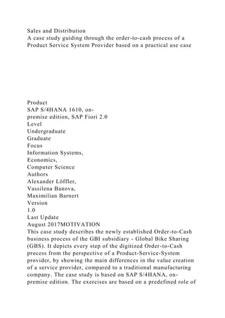 Sales and Distribution
A case study guiding through the order-to-cash process of a
Product Service System Provider based on a practical use case
Product
SAP S/4HANA 1610, on-
premise edition, SAP Fiori 2.0
Level
Undergraduate
Graduate
Focus
Information Systems,
Economics,
Computer Science
Authors
Alexander Löffler,
Vassilena Banova,
Maximilian Barnert
Version
1.0
Last Update
August 2017MOTIVATION
This case study describes the newly established Order-to-Cash
business process of the GBI subsidiary - Global Bike Sharing
(GBS). It depicts every step of the digitized Order-to-Cash
process from the perspective of a Product-Service-System
provider, by showing the main differences in the value creation
of a service provider, compared to a traditional manufacturing
company. The case study is based on SAP S/4HANA, on-
premise edition. The exercises are based on a predefined role of
 