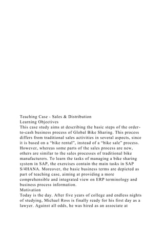 Teaching Case - Sales & Distribution
Learning Objectives
This case study aims at describing the basic steps of the order-
to-cash business process of Global Bike Sharing. This process
differs from traditional sales activities in several aspects, since
it is based on a “bike rental”, instead of a “bike sale” process.
However, whereas some parts of the sales process are new,
others are similar to the sales processes of traditional bike
manufacturers. To learn the tasks of managing a bike sharing
system in SAP, the exercises contain the main tasks in SAP
S/4HANA. Moreover, the basic business terms are depicted as
part of teaching case, aiming at providing a more
comprehensible and integrated view on ERP terminology and
business process information.
Motivation
Today is the day. After five years of college and endless nights
of studying, Michael Ross is finally ready for his first day as a
lawyer. Against all odds, he was hired as an associate at
 