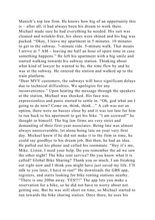 Munich’s top law firm. He knows how big of an opportunity this
is – after all, it had always been his dream to work there.
Michael made sure he had everything he needed. His suit was
cleaned and wrinkle-free, his shoes were shined and his bag was
packed. “Okay, I leave my apartment in 5 minutes. 10 minutes
to get to the subway. 7-minute ride. 5-minute walk. That means
I arrive at 7 AM – leaving me half an hour of spare time in case
something happens.” He left his apartment with a big smile and
started walking towards his subway station. Thinking about
what kind of lawyer he wanted to be, the time flew by and he
was at the subway. He entered the station and walked up to the
train platform.
“Dear MVV customers, the subways will have significant delays
due to technical difficulties. We apologize for any
inconvenience.” Upon hearing the message through the speakers
at the station, Michael was shocked. His face was
expressionless and panic started to settle in. “Oh, god what am I
going to do now? Come on, think, think…” A cab was not an
option, there were no busses close by and it was too late for him
to run back to his apartment to get his bike. “I am screwed!” he
thought to himself. The big law firms are very strict and
demanding of their first-year associates. Being late was almost
always unrecoverable, let alone being late on your very first
day. Michael knew if he did not make it to the firm in time, he
could say goodbye to his dream job. But then, he had an idea.
He pulled out his phone and called his roommate. “Hey it’s me,
Mike. Listen, I need your help. Do you remember the ad we saw
the other night? The bike rent service? Do you know what it is
called? Global Bike Sharing? Thank you so much, I am freaking
out right now and I think you might have just saved my life. I’ll
talk to you later, I have to run!” He downloads the GBS app,
registers, and starts looking for bike renting stations nearby.
“There is one 200m away. YES!!!” The app lets you make a
reservation for a bike, so he did not have to worry about not
getting one. But he was still short on time, so Michael started to
run towards the bike sharing station. Once there, he uses his
 