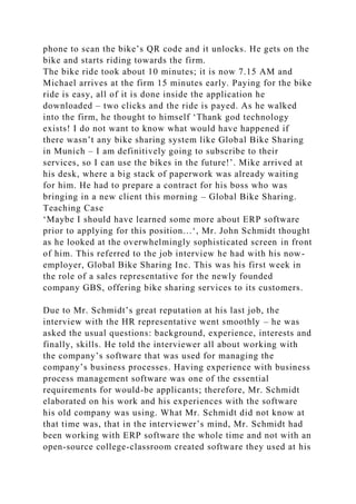 phone to scan the bike’s QR code and it unlocks. He gets on the
bike and starts riding towards the firm.
The bike ride took about 10 minutes; it is now 7.15 AM and
Michael arrives at the firm 15 minutes early. Paying for the bike
ride is easy, all of it is done inside the application he
downloaded – two clicks and the ride is payed. As he walked
into the firm, he thought to himself ‘Thank god technology
exists! I do not want to know what would have happened if
there wasn’t any bike sharing system like Global Bike Sharing
in Munich – I am definitively going to subscribe to their
services, so I can use the bikes in the future!’. Mike arrived at
his desk, where a big stack of paperwork was already waiting
for him. He had to prepare a contract for his boss who was
bringing in a new client this morning – Global Bike Sharing.
Teaching Case
‘Maybe I should have learned some more about ERP software
prior to applying for this position…‘, Mr. John Schmidt thought
as he looked at the overwhelmingly sophisticated screen in front
of him. This referred to the job interview he had with his now-
employer, Global Bike Sharing Inc. This was his first week in
the role of a sales representative for the newly founded
company GBS, offering bike sharing services to its customers.
Due to Mr. Schmidt’s great reputation at his last job, the
interview with the HR representative went smoothly – he was
asked the usual questions: background, experience, interests and
finally, skills. He told the interviewer all about working with
the company’s software that was used for managing the
company’s business processes. Having experience with business
process management software was one of the essential
requirements for would-be applicants; therefore, Mr. Schmidt
elaborated on his work and his experiences with the software
his old company was using. What Mr. Schmidt did not know at
that time was, that in the interviewer’s mind, Mr. Schmidt had
been working with ERP software the whole time and not with an
open-source college-classroom created software they used at his
 
