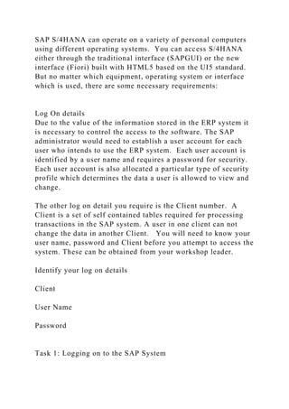 SAP S/4HANA can operate on a variety of personal computers
using different operating systems. You can access S/4HANA
either through the traditional interface (SAPGUI) or the new
interface (Fiori) built with HTML5 based on the UI5 standard.
But no matter which equipment, operating system or interface
which is used, there are some necessary requirements:
Log On details
Due to the value of the information stored in the ERP system it
is necessary to control the access to the software. The SAP
administrator would need to establish a user account for each
user who intends to use the ERP system. Each user account is
identified by a user name and requires a password for security.
Each user account is also allocated a particular type of security
profile which determines the data a user is allowed to view and
change.
The other log on detail you require is the Client number. A
Client is a set of self contained tables required for processing
transactions in the SAP system. A user in one client can not
change the data in another Client. You will need to know your
user name, password and Client before you attempt to access the
system. These can be obtained from your workshop leader.
Identify your log on details
Client
User Name
Password
Task 1: Logging on to the SAP System
 