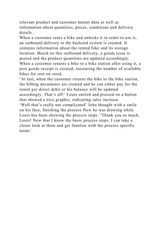 relevant product and customer master data as well as
information about quantities, prices, conditions and delivery
details.
When a customer rents a bike and unlocks it in order to use it,
an outbound delivery in the backend system is created. It
contains information about the rented bike and its storage
location. Based on this outbound delivery, a goods issue is
posted and the product quantities are updated accordingly.
When a customer returns a bike to a bike station after using it, a
post goods receipt is created, increasing the number of available
bikes for rent on stock.
‘At last, when the customer returns the bike to the bike station,
the billing documents are created and he can either pay for the
rental per direct debit or his balance will be updated
accordingly. That’s all!’ Louis smiled and pressed on a button
that showed a nice graphic, indicating sales increase.
‘Well that’s really not complicated’ John thought with a smile
on his face, finishing the process flow he was drawing while
Louis has been showing the process steps. ‘Thank you so much,
Louis! Now that I know the basic process steps, I can take a
closer look at them and get familiar with the process specific
terms’.
 