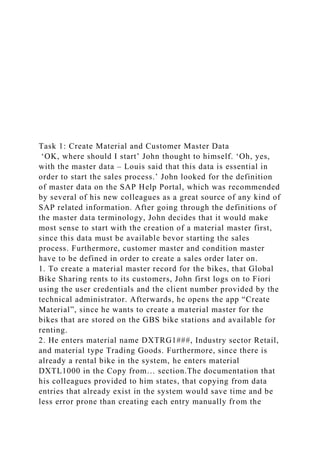 Task 1: Create Material and Customer Master Data
‘OK, where should I start’ John thought to himself. ‘Oh, yes,
with the master data – Louis said that this data is essential in
order to start the sales process.’ John looked for the definition
of master data on the SAP Help Portal, which was recommended
by several of his new colleagues as a great source of any kind of
SAP related information. After going through the definitions of
the master data terminology, John decides that it would make
most sense to start with the creation of a material master first,
since this data must be available bevor starting the sales
process. Furthermore, customer master and condition master
have to be defined in order to create a sales order later on.
1. To create a material master record for the bikes, that Global
Bike Sharing rents to its customers, John first logs on to Fiori
using the user credentials and the client number provided by the
technical administrator. Afterwards, he opens the app “Create
Material”, since he wants to create a material master for the
bikes that are stored on the GBS bike stations and available for
renting.
2. He enters material name DXTRG1###, Industry sector Retail,
and material type Trading Goods. Furthermore, since there is
already a rental bike in the system, he enters material
DXTL1000 in the Copy from… section.The documentation that
his colleagues provided to him states, that copying from data
entries that already exist in the system would save time and be
less error prone than creating each entry manually from the
 