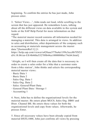 beginning. To confirm the entries he has just made, John
presses enter.
3. ‘Select Views…’, John reads out loud, while scrolling to the
screen that has just appeared. He remembers Louis, talking
about all the different views on data available in the system and
looks at the SAP Help Portal for more information on that
regard.
“The material master record contains all information needed for
managing a material. This data is arranged in views. In addition
to sales and distribution, other departments of the company such
as accounting or materials management access the master
data.”[footnoteRef:1] [1:
https://help.sap.com/viewer/a428aae377ba4a1199c3ecc8b7f5f33
d/6.18.06/en-US/4b46be532789b44ce10000000a174cb4.html]
‘Alright, so I will then create all the data that is necessary in
order to create a sales order for a bike that a customer rents
from a bike station’, John thinks and selects the corresponding
material master views:
· Basic Data 1
· Basic Data 2
· Sales Org. Data 1
· Sales Org. Data 2
· Sales: General/Plant Data
· General Plant Data / Storage 1
· Accounting 1
4. Next, John has to define the organizational levels for the
material master. He enters plant MUC0, Sales Org. DB01 and
Distr. Channel BS. He enters these values for both the
organizational levels and copy from values. Afterwards, he
presses Enter.
5. Since all necessary values have been already copied from
material DXTL1000, John just confirms all views by pressing
 