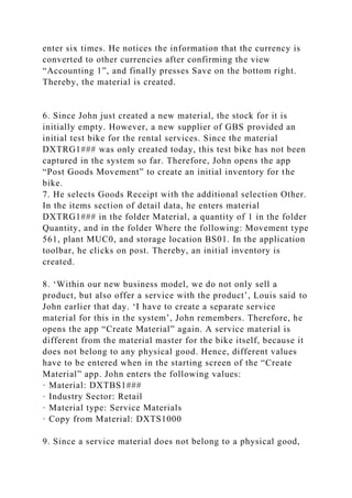 enter six times. He notices the information that the currency is
converted to other currencies after confirming the view
“Accounting 1”, and finally presses Save on the bottom right.
Thereby, the material is created.
6. Since John just created a new material, the stock for it is
initially empty. However, a new supplier of GBS provided an
initial test bike for the rental services. Since the material
DXTRG1### was only created today, this test bike has not been
captured in the system so far. Therefore, John opens the app
“Post Goods Movement” to create an initial inventory for the
bike.
7. He selects Goods Receipt with the additional selection Other.
In the items section of detail data, he enters material
DXTRG1### in the folder Material, a quantity of 1 in the folder
Quantity, and in the folder Where the following: Movement type
561, plant MUC0, and storage location BS01. In the application
toolbar, he clicks on post. Thereby, an initial inventory is
created.
8. ‘Within our new business model, we do not only sell a
product, but also offer a service with the product’, Louis said to
John earlier that day. ‘I have to create a separate service
material for this in the system’, John remembers. Therefore, he
opens the app “Create Material” again. A service material is
different from the material master for the bike itself, because it
does not belong to any physical good. Hence, different values
have to be entered when in the starting screen of the “Create
Material” app. John enters the following values:
· Material: DXTBS1###
· Industry Sector: Retail
· Material type: Service Materials
· Copy from Material: DXTS1000
9. Since a service material does not belong to a physical good,
 