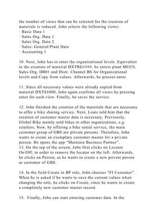 the number of views that can be selected for the creation of
materials is reduced. John selects the following views:
· Basic Data 1
· Sales Org. Data 1
· Sales Org. Data 2
· Sales: General/Plant Data
· Accounting 1
10. Next, John has to enter the organizational levels. Equivalent
to the creation of material DXTRG1###, he enters plant MUC0,
Sales Org. DB01 and Distr. Channel BS for Organizational
levels and Copy from values. Afterwards, he presses enter.
11. Since all necessary values were already copied from
material DXTS1000, John again confirms all views by pressing
enter for each view. Finally, he saves the service.
12. John finished the creation of the materials that are necessary
to offer a bike sharing service. Next, Louis told him that the
creation of customer master data is necessary. Previously,
Global Bike mainly sold bikes to other organizations, e.g.
retailers. Now, by offering a bike rental service, the main
customer group of GBS are private persons. Therefore, John
wants to create an exemplary customer master for a private
person. He opens the app “Maintain Business Partner”.
13. On the top of the screen, John first clicks on Locator
On/Off, in order to remove the locator on the left. Afterwards,
he clicks on Person, as he wants to create a new private person
as customer of GBS.
14. In the field Create in BP role, John chooses “FI Customer”.
When he is asked if he wants to save the current values when
changing the role, he clicks on Create, since he wants to create
a completely new customer master record.
15. Finally, John can start entering customer data. In the
 