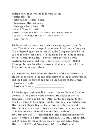 address tab, he enters the following values:
· Title: His title
· First name: His first name
· Last name: His last name
· Correspondence lang.: EN
· Search Term 1/2: ###
· Street/House number: His street and house number
· Postal Code/City: His postal code and city
· Country: DE
16. Next, John wants to maintain the company code specific
data. Therefore, on the top of the screen, he clicks on Company
Code (depending on the screen size, the Company Code button
can be found either directly in the menu bar or in the submenu
More->Company Code). He enters company code DE01,
confirms the entry, and enters Reconciliation acct. 110000.
Thereby, he specifies that customer invoices are posted to the
Trade Accounts receivables.
17. Afterwards, John saves the first part of the customer data.
He writes down both the customer number in the customer field,
and the business partner number on the bottom of the screen:
· Customer Number: ____________________
· Business Partner: _____________________
18. In the application toolbar, John clicks on General Data, to
go back to the general customer data. He clicks on Switch
Between Display and Change. Afterwards, he changes to the
role Customer. In the application toolbar, he clicks on Sales and
Distribution (depending on the screen size, the Sales and
Distribution button can be found either directly in the menu bar
or in the submenu More->Sales and Distribution).
19. John now wants to maintain the sales organization specific
data. Therefore, he enters Sales Org. DB01, Distr. Channel BS,
and Division BI. He confirms the entries, and enters Sales
District DE0002 and Price Group 02 in the Orders tab.
 