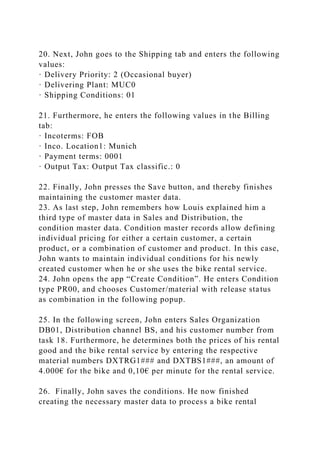 20. Next, John goes to the Shipping tab and enters the following
values:
· Delivery Priority: 2 (Occasional buyer)
· Delivering Plant: MUC0
· Shipping Conditions: 01
21. Furthermore, he enters the following values in the Billing
tab:
· Incoterms: FOB
· Inco. Location1: Munich
· Payment terms: 0001
· Output Tax: Output Tax classific.: 0
22. Finally, John presses the Save button, and thereby finishes
maintaining the customer master data.
23. As last step, John remembers how Louis explained him a
third type of master data in Sales and Distribution, the
condition master data. Condition master records allow defining
individual pricing for either a certain customer, a certain
product, or a combination of customer and product. In this case,
John wants to maintain individual conditions for his newly
created customer when he or she uses the bike rental service.
24. John opens the app “Create Condition”. He enters Condition
type PR00, and chooses Customer/material with release status
as combination in the following popup.
25. In the following screen, John enters Sales Organization
DB01, Distribution channel BS, and his customer number from
task 18. Furthermore, he determines both the prices of his rental
good and the bike rental service by entering the respective
material numbers DXTRG1### and DXTBS1###, an amount of
4.000€ for the bike and 0,10€ per minute for the rental service.
26. Finally, John saves the conditions. He now finished
creating the necessary master data to process a bike rental
 