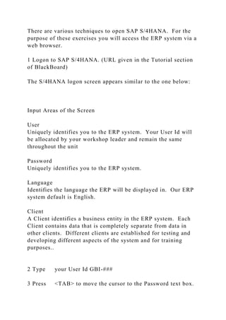 There are various techniques to open SAP S/4HANA. For the
purpose of these exercises you will access the ERP system via a
web browser.
1 Logon to SAP S/4HANA. (URL given in the Tutorial section
of BlackBoard)
The S/4HANA logon screen appears similar to the one below:
Input Areas of the Screen
User
Uniquely identifies you to the ERP system. Your User Id will
be allocated by your workshop leader and remain the same
throughout the unit
Password
Uniquely identifies you to the ERP system.
Language
Identifies the language the ERP will be displayed in. Our ERP
system default is English.
Client
A Client identifies a business entity in the ERP system. Each
Client contains data that is completely separate from data in
other clients. Different clients are established for testing and
developing different aspects of the system and for training
purposes..
2 Type your User Id GBI-###
3 Press <TAB> to move the cursor to the Password text box.
 