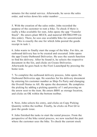 minutes for the rental service. Afterwards, he saves the sales
order, and writes down his order number: __________________
5. With the creation of the sales order, John recorded the
purpose of the customer to rent a bike. To check if there is
really a bike available for rent, John opens the app “Transfer
Stock”. He enters plant MUC0, and material DXTRG1999 (in
this order). There, he sees one available bike for unrestricted
use. This is exactly the one for which John posted the goods
receipt in task 1.
6. John wants to finally start the usage of the bike. For this, an
outbound delivery has to be created and executed. John opens
the app Create Outbound Deliveries. He uses the search function
to find his delivery. After he found it, he selects the respective
document in the list, and clicks on Create Deliveries.
Afterwards he goes back to the Fiori Launchpad by pressing the
home icon.
7. To complete the outbound delivery process, John opens the
Outbound Deliveries app. He searches for his delivery document
by entering his customer number as Ship-To Party and changing
the Overall Status to All. He opens the document. He completes
the picking by adding a picking quantity of 1 and pressing on
the arrow next to the item. He enters BS01 as storage location,
and clicks on OK within the bottom toolbar.
8. Next, John selects his entry, and clicks on Copy Picking
Quantity within the toolbar. Finally, he clicks on Post GI to
post the goods issue.
9. John finished the tasks to start the rental process. From the
perspective of the bike rental process, we now reached the part
where the customer uses the bike. To check the current stock
 