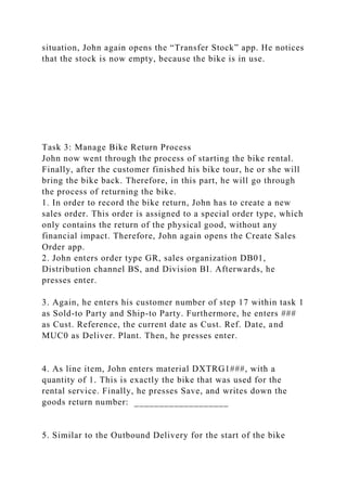 situation, John again opens the “Transfer Stock” app. He notices
that the stock is now empty, because the bike is in use.
Task 3: Manage Bike Return Process
John now went through the process of starting the bike rental.
Finally, after the customer finished his bike tour, he or she will
bring the bike back. Therefore, in this part, he will go through
the process of returning the bike.
1. In order to record the bike return, John has to create a new
sales order. This order is assigned to a special order type, which
only contains the return of the physical good, without any
financial impact. Therefore, John again opens the Create Sales
Order app.
2. John enters order type GR, sales organization DB01,
Distribution channel BS, and Division BI. Afterwards, he
presses enter.
3. Again, he enters his customer number of step 17 within task 1
as Sold-to Party and Ship-to Party. Furthermore, he enters ###
as Cust. Reference, the current date as Cust. Ref. Date, and
MUC0 as Deliver. Plant. Then, he presses enter.
4. As line item, John enters material DXTRG1###, with a
quantity of 1. This is exactly the bike that was used for the
rental service. Finally, he presses Save, and writes down the
goods return number: ___________________
5. Similar to the Outbound Delivery for the start of the bike
 