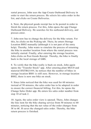 rental process, John uses the App Create Outbound Delivery in
order to start the return process. He selects his sales order in the
list, and clicks on Create Deliveries.
6. Next, the physical goods receipt has to be posted in order to
finish the return process. For this, John opens the app Change
Outbound Delivery. He searches for his outbound delivery, and
presses enter.
7. John now has to change the delivery for the bike return. For
this, he clicks on the Picking tab. There, he enters Storage
Location BS02 manually (although it is not part of the entry
help). Thereby, John wants to simulate the process of returning
the bike to another location from where the rental process was
initially started. Finally, after entering the storage location,
John clicks on Post Goods Receipt. Thereby, the bike is finally
back in the local storage of GBS.
8. To verify that the bike really is back on stock, John again
opens the “Transfer Stock” app. After entering plant MUC0 and
material DXTRG1###, he notices that the number of bikes in
storage location BS01 is still zero. However, in storage location
BS02, there is now one bike on stock.
9. Since John noticed that the bike was used for 60 minutes
instead of 50 minutes, the sales order has to be adapted in order
to ensure the correct financial billing. For this, he opens the
Change Sales Order app. He enters his sales order number from
step 10 of task 2.
10. Again, the sales order view is opened. There, John changes
the line item for the bike sharing service from 50 minutes to 60
minutes, noticing that the net value of the order changes from
5€ to 6€. H saves the changed sales order. Thereby, the bike
return process is finished.
 