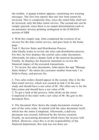 the toolbar. A popup window appears, containing two warning
messages. The first one reports that one line item cannot be
invoiced. This is completely fine, since the rental bike shall not
be invoiced, only the bike rental service. The second one can be
simply ignored, since there is no output determination such as
an automatic invoice printing configured in the S/4HANA
system of GBS.
4. With this simple step, John completed the creation of an
invoice for the bike rental service, and goes back to the home
page.
Task 5: Review Sales and Distribution Process
John finally wants to review the sales and distribution process.
For this, he first displays the central sales order documents.
Afterwards, he takes a deeper look at the material documents.
Finally, he displays the financial statement to review the
financial impact of the executed transactions.
1. To review the sales documents, John opens the app “Manage
Sales Orders”. He enters his customer number from task 1 as
Sold-to-Party, and presses Go.
2. Two sales orders should appear in the system. One is for the
bike rental service, which was created in task 2 of the case
study and should have a net value of 6€. The other one is for the
bike return and should have a net value of 0€.
3. To get a look at the process, John clicks on the status
Completed of the order with a net value of 6€. He gets to the
document flow.
4. The document flow shows the single documents created as
part of the sales order. It started with the sales document itself,
which has the status Completed. Afterwards, a delivery
document was created, followed by the invoice creation.
Finally, an accounting document which clears the invoice will
follow. However, since this is in the responsibility of the
financial department, this step was not done yet.
 