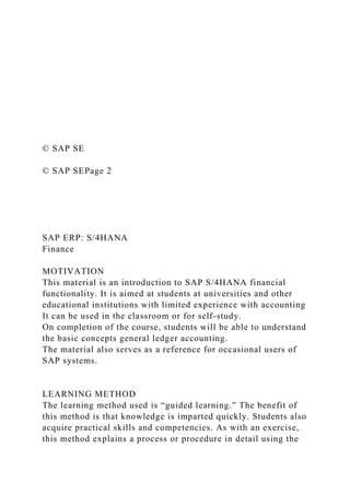 © SAP SE
© SAP SEPage 2
SAP ERP: S/4HANA
Finance
MOTIVATION
This material is an introduction to SAP S/4HANA financial
functionality. It is aimed at students at universities and other
educational institutions with limited experience with accounting
It can be used in the classroom or for self-study.
On completion of the course, students will be able to understand
the basic concepts general ledger accounting.
The material also serves as a reference for occasional users of
SAP systems.
LEARNING METHOD
The learning method used is “guided learning.” The benefit of
this method is that knowledge is imparted quickly. Students also
acquire practical skills and competencies. As with an exercise,
this method explains a process or procedure in detail using the
 
